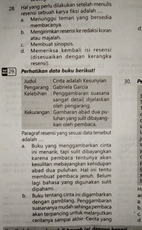 Hal yang perlu dilakukan setelah menulis
resensi sebuah karya fiksi adalah ....
a. Menunggu teman yang bersedia
membacanya.
b. Mengirimkan resensi ke redaksi koran d.
atau majalah.
c. Membuat sinopsis.
d. Memeriksa kembali isi resensi
(disesuaikan dengan kerangka
resensi).
lOTS 29. Perhatikan data buku berikut!
Judul : Cinta adalah Kesunyian 30. Pe
Pengarang : Gabriela Garcia
Kelebihan : Penggambaran suasana
sangat detail dijelaskan I
oleh pengarang.
Kekurangan: Gambaran abad dua pu- C
luhan yang sulit dibayang- C
kan oleh pembaca.
Paragraf resensi yang sesuai data tersebut
adalah ....
a. Buku yang menggambarkan cinta
ini menarik, tapi sulit dibayangkan 
karena pembaca tentunya akan C
kesulitan mebayangkan kehidupan 
abad dua puluhan. Hal ini tentu L
membuat pembaca jenuh. Belum
lagi bahasa yang digunakan sulit
dipahami. H
b. Buku tentang cinta ini digambarkan ac
dengan gamblang. Penggambaran a.
suasananya mudah sehinga pembaca b.
akan terpancing untuk melanjutkan C.
ceritanya sampai akhir. Cerita yang d.