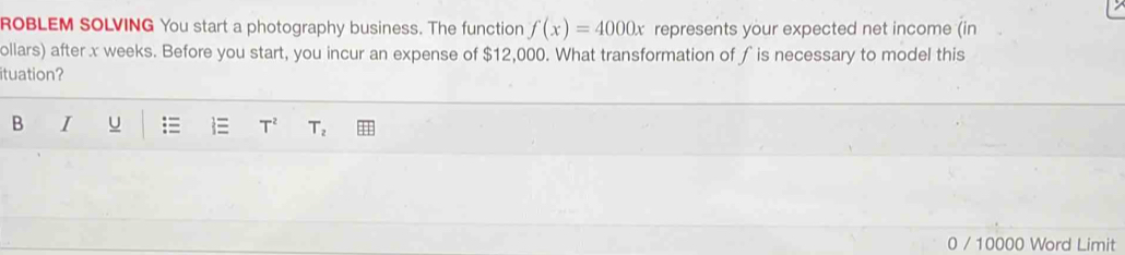 ROBLEM SOLVING You start a photography business. The function f(x)=4000x represents your expected net income (in 
ollars) after x weeks. Before you start, you incur an expense of $12,000. What transformation of ∫ is necessary to model this 
ituation? 
B I U =  T^2 T_2
0 / 10000 Word Limit