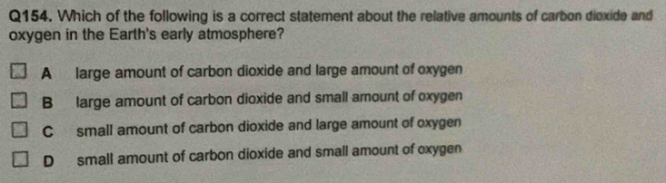 Which of the following is a correct statement about the relative amounts of carbon dioxide and
oxygen in the Earth's early atmosphere?
A large amount of carbon dioxide and large amount of oxygen
B large amount of carbon dioxide and small amount of oxygen
C small amount of carbon dioxide and large amount of oxygen
D small amount of carbon dioxide and small amount of oxygen