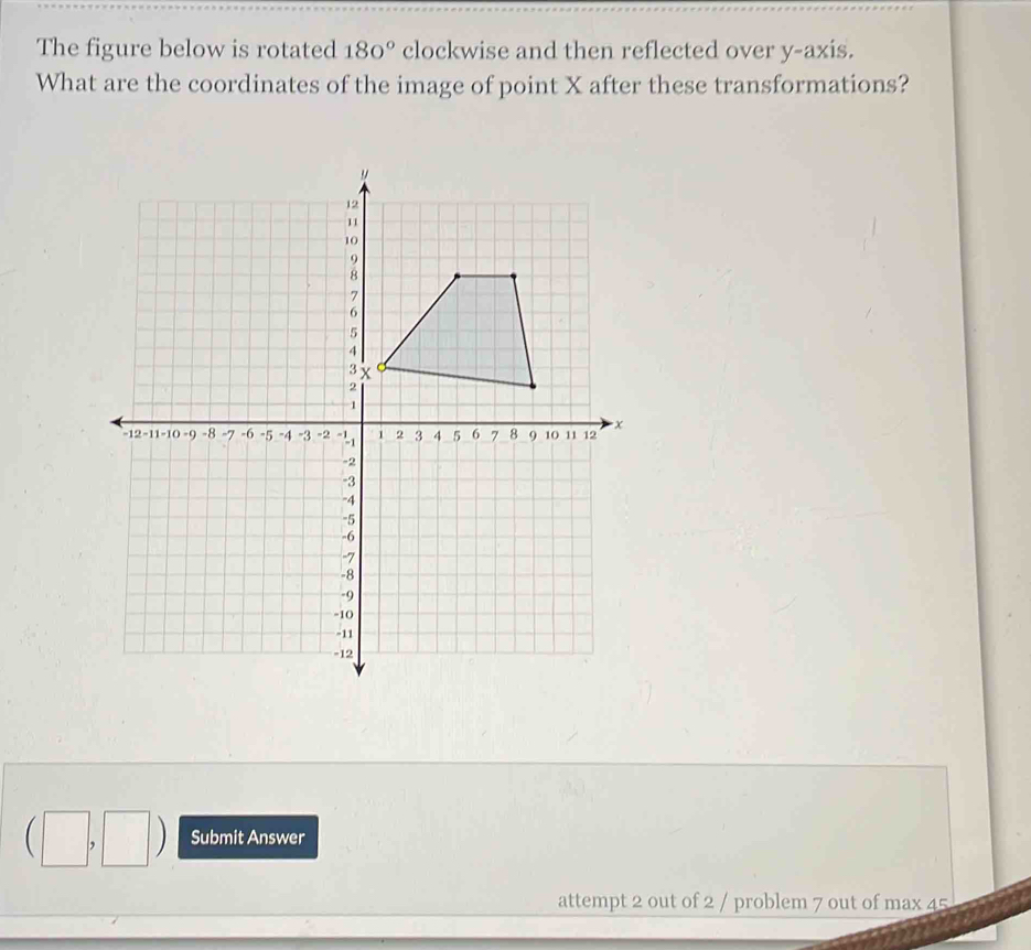 The figure below is rotated 180° clockwise and then reflected over y-axis. 
What are the coordinates of the image of point X after these transformations? 
(□ ,□ Submit Answer 
attempt 2 out of 2 / problem 7 out of max 45