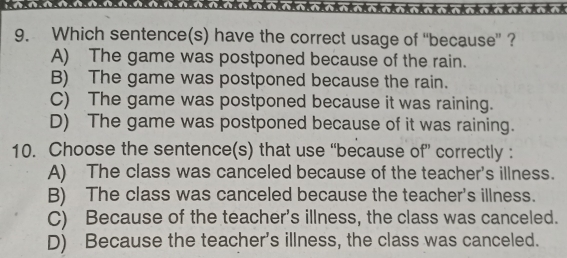 Which sentence(s) have the correct usage of “because” ?
A) The game was postponed because of the rain.
B) The game was postponed because the rain.
C) The game was postponed because it was raining.
D) The game was postponed because of it was raining.
10. Choose the sentence(s) that use “because of” correctly :
A) The class was canceled because of the teacher's illness.
B) The class was canceled because the teacher's illness.
C) Because of the teacher's illness, the class was canceled.
D) Because the teacher's illness, the class was canceled.