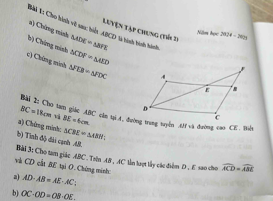 Cho hình vẽ sau: biết ABCD là hình bình hành 
a) Chứng minh △ ADE∽ △ BFE
LUyệN Tập CHUng (Tiết 2) 
Năm học 2024-2025 
b) Chứng minh △ CDF∽ △ AED
c) Chứng minh △ FEB∽ △ FDC
BC=18cm và BE=6cm. 
Bài 2: Cho tam giác ABC cân tại4, đường trung tuyến AH và đường cao CE. Biển 
a) Chứng minh: △ CBE∽ △ ABH : 
b) Tính độ dài cạnh AB. 
Bài 3: Cho tam giác ABC. Trên AB , AC lần lượt lấy các điểm D , E sao cho widehat ACD=widehat ABE
và CD cắt BE tại O.Chứng minh: 
a) AD· AB=AE· AC
b) OC· OD=OB· OE.