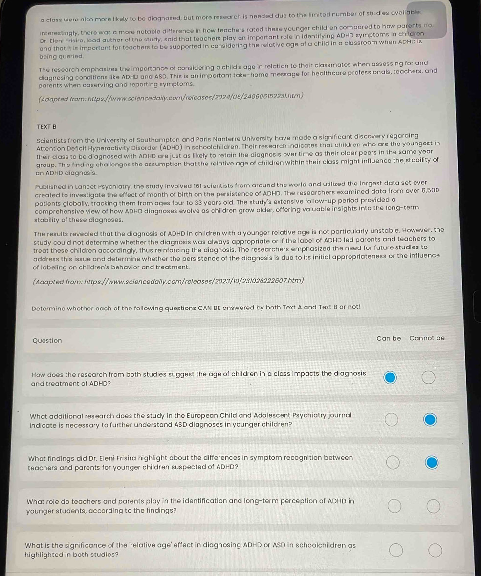 a class were also more likely to be diagnosed, but more research is needed due to the limited number of studies available
Interestingly, there was a more notable difference in how teachers rated these younger children compared to how parents do
Dr. Eleni Frisira, lead author of the study, said that teachers play an important role in identifying ADHD symptoms in children
and that it is important for teachers to be supported in considering the relative age of a child in a classroom when ADHD is
being queried.
The research emphasizes the importance of considering a child's age in relation to their classmates when assessing for and
diagnosing conditions like ADHD and ASD. This is an important take-home message for healthcare professionals, teachers, and
parents when observing and reporting symptoms.
(Adapted from: https://www.sciencedaily.com/releases/2024/06/240606152231.htm)
TEXT B
Scientists from the University of Southampton and Paris Nanterre University have made a significant discovery regarding
Attention Deficit Hyperactivity Disorder (ADHD) in schoolchildren. Their research indicates that children who are the youngest in
their class to be diagnosed with ADHD are just as likely to retain the diagnosis over time as their older peers in the same year
group. This finding challenges the assumption that the relative age of children within their class might influence the stability of
an ADHD diagnosis.
Published in Lancet Psychiatry, the study involved 161 scientists from around the world and utilized the largest data set ever
created to investigate the effect of month of birth on the persistence of ADHD. The researchers examined data from over 6,500
patients globally, tracking them from ages four to 33 years old. The study's extensive follow-up period provided a
comprehensive view of how ADHD diagnoses evolve as children grow older, offering valuable insights into the long-term
stability of these diagnoses.
The results revealed that the diagnosis of ADHD in children with a younger relative age is not particularly unstable. However, the
study could not determine whether the diagnosis was always appropriate or if the label of ADHD led parents and teachers to
treat these children accordingly, thus reinforcing the diagnosis. The researchers emphasized the need for future studies to
address this issue and determine whether the persistence of the diagnosis is due to its initial appropriateness or the influence
of labeling on children's behavior and treatment.
(Adapted from: https://www.sciencedaily.com/releases/2023/10/231026222607.htm)
Determine whether each of the following questions CAN BE answered by both Text A and Text B or not!
Question Can be Cannot be
How does the research from both studies suggest the age of children in a class impacts the diagnosis
and treatment of ADHD?
What additional research does the study in the European Child and Adolescent Psychiatry journal
indicate is necessary to further understand ASD diagnoses in younger children?
What findings did Dr. Eleni Frisira highlight about the differences in symptom recognition between
teachers and parents for younger children suspected of ADHD?
What role do teachers and parents play in the identification and long-term perception of ADHD in
younger students, according to the findings?
What is the significance of the 'relative age' effect in diagnosing ADHD or ASD in schoolchildren as
highlighted in both studies?