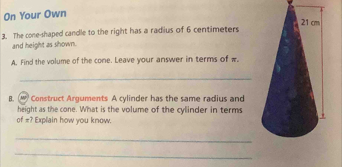 On Your Own
21 cm
3. The cone-shaped candle to the right has a radius of 6 centimeters
and height as shown. 
A. Find the volume of the cone. Leave your answer in terms of π. 
_ 
B. Construct Arguments A cylinder has the same radius and 
height as the cone. What is the volume of the cylinder in terms 
of π? Explain how you know. 
_ 
_