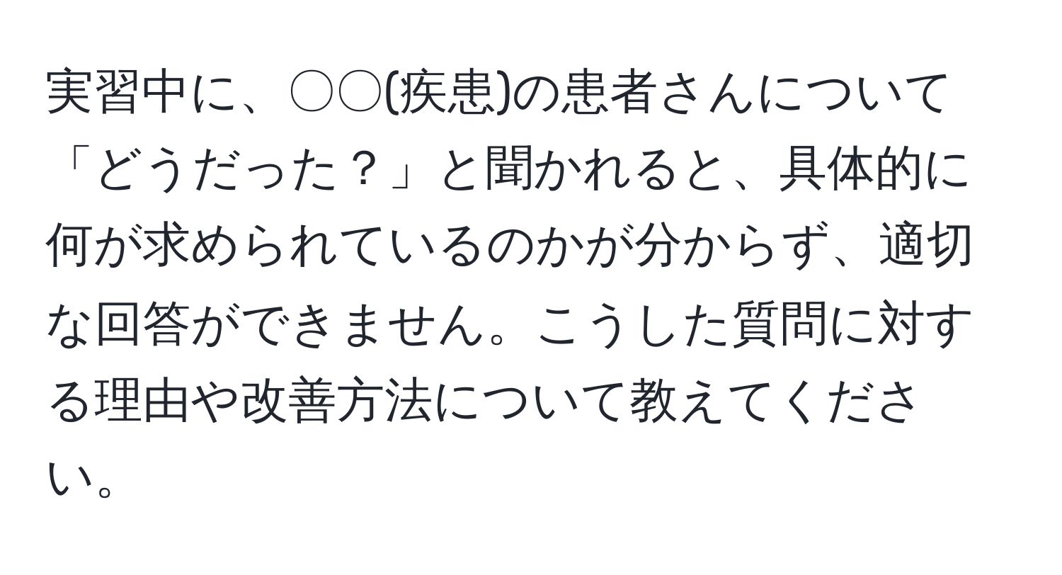 実習中に、〇〇(疾患)の患者さんについて「どうだった？」と聞かれると、具体的に何が求められているのかが分からず、適切な回答ができません。こうした質問に対する理由や改善方法について教えてください。