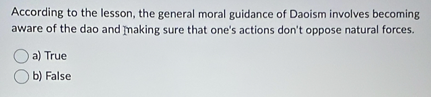 According to the lesson, the general moral guidance of Daoism involves becoming
aware of the dao and making sure that one's actions don't oppose natural forces.
a) True
b) False