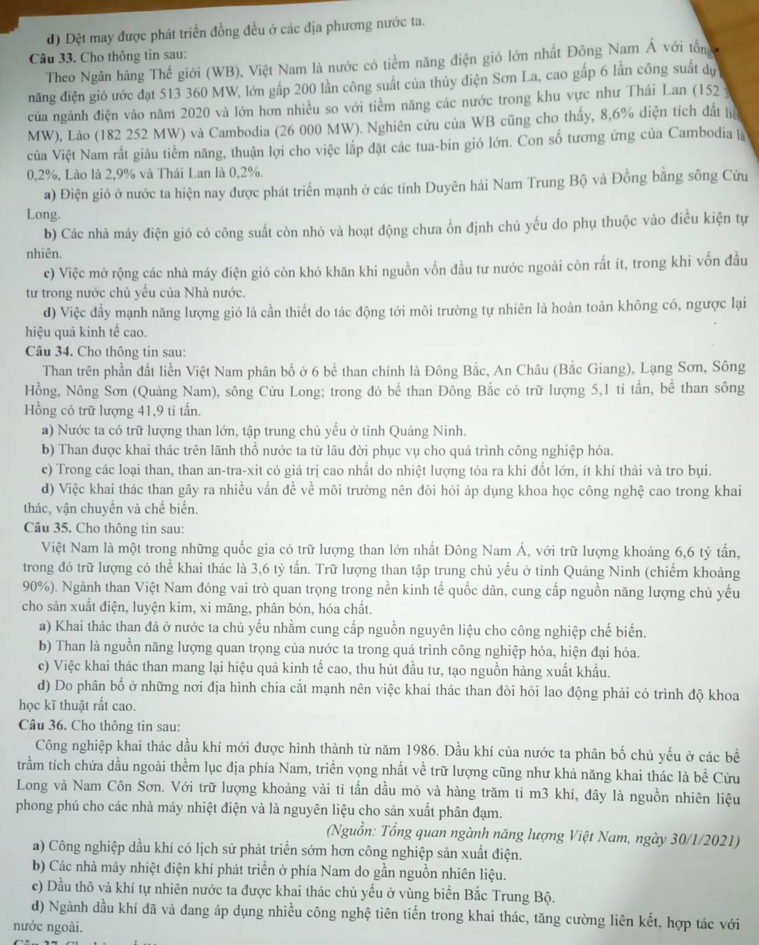 d) Dệt may được phát triển đồng đều ở các địa phương nước ta.
Câu 33. Cho thông tin sau:
Theo Ngân hàng Thế giới (WB), Việt Nam là nước có tiểm năng điện gió lớn nhất Đông Nam Á với tổn
năng điện gió ước đạt 513 360 MW, lớn gấp 200 lần công suất của thủy diện Sơn La, cao gấp 6 lần công suất dự
của ngành điện vào năm 2020 và lớn hơn nhiều so với tiềm năng các nước trong khu vực như Thái Lan (152 y
MW), Lào (182 252 MW) và Cambodia (26 000 MW). Nghiên cứu của WB cũng cho thấy, 8,6% diện tích đất liệ
ủa Việt Nam rất giàu tiềm năng, thuận lợi cho việc lắp đặt các tua-bin gió lớn. Con số tương ứng của Cambodia là
0,2%, Lào là 2,9% và Thái Lan là 0,2%.
a) Điện gió ở nước ta hiện nay được phát triển mạnh ở các tỉnh Duyên hải Nam Trung Bộ và Đồng bằng sông Cửu
Long.
b) Các nhà máy điện gió có công suất còn nhỏ và hoạt động chưa ồn định chủ yếu do phụ thuộc vào điều kiện tự
nhiên.
c) Việc mở rộng các nhà máy điện gió còn khó khăn khi nguồn vốn đầu tư nước ngoài còn rất ít, trong khi vốn đầu
tư trong nước chủ yếu của Nhà nước.
d) Việc đầy mạnh năng lượng gió là cần thiết do tác động tới môi trường tự nhiên là hoàn toàn không có, ngược lại
hiệu quả kinh tế cao.
Câu 34. Cho thông tin sau:
Than trên phần đất liền Việt Nam phân bố ở 6 bể than chính là Đông Bắc, An Châu (Bắc Giang), Lạng Sơn, Sông
Hồng, Nông Sơn (Quảng Nam), sông Cửu Long; trong đó bể than Đông Bắc có trữ lượng 5,1 tỉ tấn, bể than sông
Hồng có trữ lượng 41,9 ti tấn.
a) Nước ta có trữ lượng than lớn, tập trung chủ yếu ở tỉnh Quảng Ninh.
b) Than được khai thác trên lãnh thổ nước ta từ lâu đời phục vụ cho quá trình công nghiệp hóa.
c) Trong các loại than, than an-tra-xit có giá trị cao nhất do nhiệt lượng tỏa ra khi đốt lớn, ít khí thải và tro bụi.
d) Việc khai thác than gây ra nhiều vấn đề về môi trường nên đòi hỏi áp dụng khoa học công nghệ cao trong khai
thác, vận chuyền và chế biển.
Câu 35. Cho thông tin sau:
Việt Nam là một trong những quốc gia có trữ lượng than lớn nhất Đông Nam Á, với trữ lượng khoảng 6,6 tỷ tấn,
trong đó trữ lượng có thể khai thác là 3,6 tỷ tấn. Trữ lượng than tập trung chủ yếu ở tỉnh Quảng Ninh (chiếm khoảng
90%). Ngành than Việt Nam đóng vai trò quan trọng trong nền kinh tế quốc dân, cung cấp nguồn năng lượng chủ yếu
cho sản xuất điện, luyện kim, xi măng, phân bón, hóa chất.
a) Khai thác than đá ở nước ta chủ yếu nhằm cung cấp nguồn nguyên liệu cho công nghiệp chế biển.
b) Than là nguồn năng lượng quan trọng của nước ta trong quá trình công nghiệp hóa, hiện đại hóa.
c) Việc khai thác than mang lại hiệu quả kinh tế cao, thu hút đầu tư, tạo nguồn hàng xuất khẩu.
d) Do phân bố ở những nơi địa hình chia cắt mạnh nên việc khai thác than đòi hỏi lao động phải có trình độ khoa
học kĩ thuật rất cao.
Câu 36. Cho thông tin sau:
Công nghiệp khai thác dầu khí mới được hình thành từ năm 1986. Dầu khí của nước ta phân bố chủ yếu ở các bề
trầm tích chứa dầu ngoài thềm lục địa phía Nam, triền vọng nhất về trữ lượng cũng như khả năng khai thác là bề Cửu
Long và Nam Côn Sơn. Với trữ lượng khoảng vài tỉ tấn dầu mỏ và hàng trăm tỉ m3 khí, đây là nguồn nhiên liệu
phong phú cho các nhà máy nhiệt điện và là nguyên liệu cho sản xuất phân đạm.
(Nguồn: Tổng quan ngành năng lượng Việt Nam, ngày 30/1/2021)
a) Công nghiệp dầu khí có lịch sử phát triển sớm hơn công nghiệp sản xuất điện.
b) Các nhà máy nhiệt điện khí phát triền ở phía Nam do gần nguồn nhiên liệu.
c) Dầu thô và khí tự nhiên nước ta được khai thác chủ yếu ở vùng biển Bắc Trung Bộ.
d) Ngành dầu khí đã và đang áp dụng nhiều công nghệ tiên tiến trong khai thác, tăng cường liên kết, hợp tác với
nước ngoài.