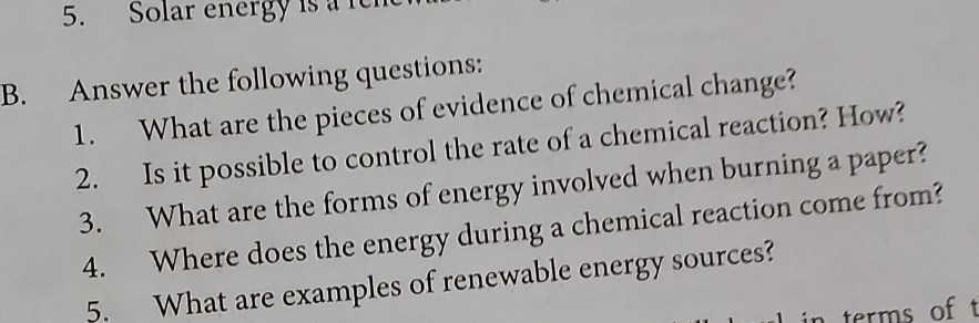 Solar energy is a ren 
B. Answer the following questions: 
1. What are the pieces of evidence of chemical change? 
2. Is it possible to control the rate of a chemical reaction? How? 
3. What are the forms of energy involved when burning a paper? 
4. Where does the energy during a chemical reaction come from? 
5. What are examples of renewable energy sources? 
in terms of t