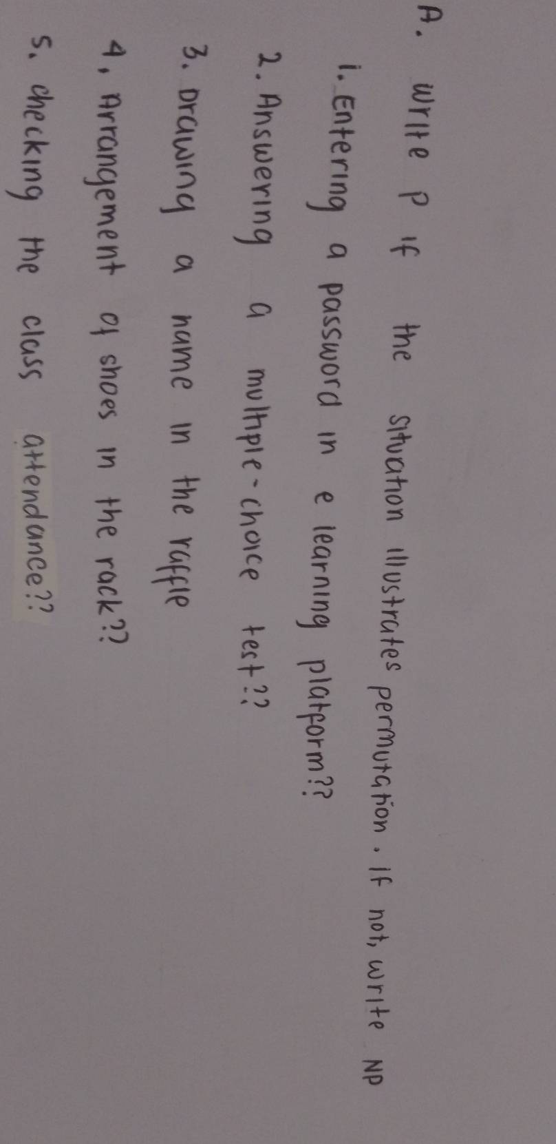 write P If the situation illustrates permutation. If not, write NP 
1. Entering a password in e learning plarform? ? 
2. Answering a mumple-choice test? ? 
3. prawing a name in the raffle 
4. Arrangement of shoes in the rack? ? 
5s. checking the class attendance? ?