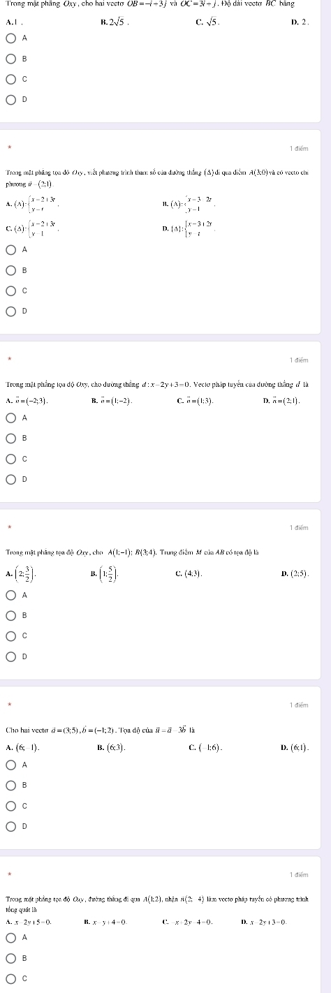 Trong mặt phãng Oxy, cho hai vecto OB=-i+3j vị OC=3i-OC=4 ài vecto BC hằng
A. 1 , B 2sqrt(5). C. sqrt(5). D. 2 .
A
B
C
D
1 điểm
Trong mật phăng tọa độ Oxy, viết phương trình thant số của đường thắng (Δ) di qua diểm A(30) và có veeto chỉ
phương (2;1)
A. (A) · beginarrayl x-2if y-fendarray. .(A):beginarrayl x=3 ,y=1endarray.
C. (A) · beginarrayl x-2+3r y-1endarray. . .(△ ):beginarrayl x-3,1≥  |y-tendarray.
n
A
B
C
D
1 điểm
Vecto pháp tuyển của đường thắng đ Ii
vector w=(-2;3) R. overline n=(1;-2) C vector o=(1;3) D. overline n=(2;1).
A
B
C
D
1 điểm
Trong mặt phăng tọa độ Oxy, cho A(1;-1);B(3;4). Trung điểm M của AB có tọa độ là
(2: 3/2 ) B. (1: 5/2 ). C. (4,3). D. (2;5).
A
B
C
D
1 điểm
Cho hai vecto d=(3;5),hat b=(-1;2) Toa đô của vector u=vector a-3b1
(6;-1) B. (6,3) C (-1;6). (6:1).
A
B
C
D
1 điểm
Trong mặt phẳng tọa độ Oay, đường thắng đi qua A(1,2) nhận N(2,4) làm vectơ pháp tuyển cô phương trình
tổng quát là
15.. x-y+4=0 C. x+2y4-0. D. x 2y+3-0.
A
B
C