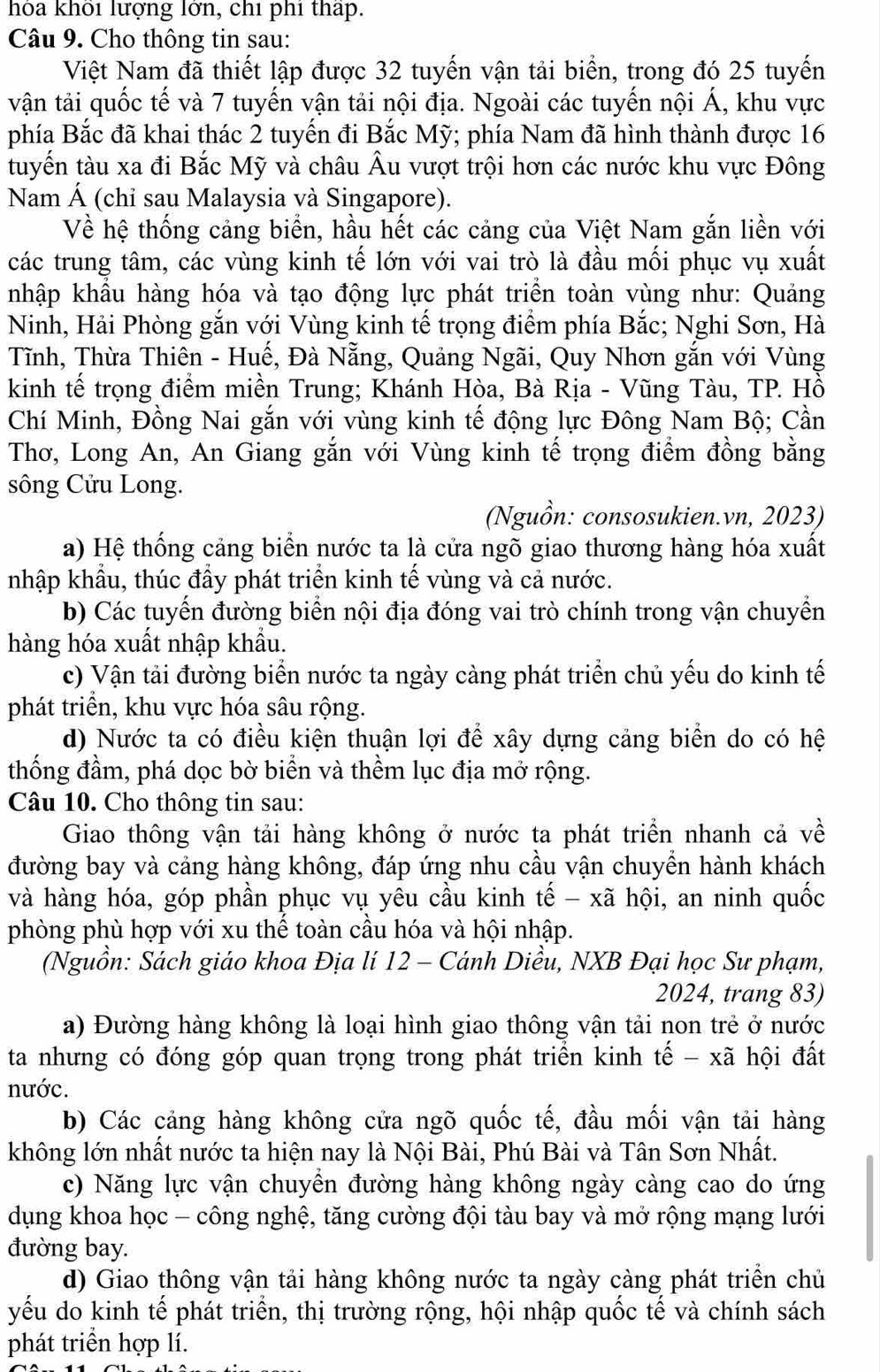 hỏa khổi lượng lớn, chỉ phí thấp.
Câu 9. Cho thông tin sau:
Việt Nam đã thiết lập được 32 tuyến vận tải biển, trong đó 25 tuyến
vận tải quốc tế và 7 tuyến vận tải nội địa. Ngoài các tuyến nội Á, khu vực
phía Bắc đã khai thác 2 tuyến đi Bắc Mỹ; phía Nam đã hình thành được 16
tuyển tàu xa đi Bắc Mỹ và châu Âu vượt trội hơn các nước khu vực Đông
Nam Á (chỉ sau Malaysia và Singapore).
Về hệ thống cảng biển, hầu hết các cảng của Việt Nam gắn liền với
các trung tâm, các vùng kinh tế lớn với vai trò là đầu mối phục vụ xuất
nhập khẩu hàng hóa và tạo động lực phát triển toàn vùng như: Quảng
Ninh, Hải Phòng gắn với Vùng kinh tế trọng điểm phía Bắc; Nghi Sơn, Hà
Tĩnh, Thừa Thiên - Huế, Đà Nẵng, Quảng Ngãi, Quy Nhơn gắn với Vùng
kinh tế trọng điểm miền Trung; Khánh Hòa, Bà Rịa - Vũng Tàu, TP. Hồ
Chí Minh, Đồng Nai gắn với vùng kinh tế động lực Đông Nam Bộ; Cần
Thơ, Long An, An Giang gắn với Vùng kinh tế trọng điểm đồng bằng
sông Cửu Long.
(Nguồn: consosukien.vn, 2023)
a) Hệ thống cảng biển nước ta là cửa ngõ giao thương hàng hóa xuất
nhập khẩu, thúc đầy phát triển kinh tế vùng và cả nước.
b) Các tuyến đường biển nội địa đóng vai trò chính trong vận chuyển
hàng hóa xuất nhập khẩu.
c) Vận tải đường biển nước ta ngày càng phát triển chủ yếu do kinh tế
phát triển, khu vực hóa sâu rộng.
d) Nước ta có điều kiện thuận lợi để xây dựng cảng biển do có hệ
thống đầm, phá dọc bờ biển và thềm lục địa mở rộng.
Câu 10. Cho thông tin sau:
Giao thông vận tải hàng không ở nước ta phát triển nhanh cả về
đường bay và cảng hàng không, đáp ứng nhu cầu vận chuyển hành khách
và hàng hóa, góp phần phục vụ yêu cầu kinh tế - xã hội, an ninh quốc
phòng phù hợp với xu thể toàn cầu hóa và hội nhập.
(Nguồn: Sách giáo khoa Địa lí 12 - Cánh Diều, NXB Đại học Sư phạm,
2024, trang 83)
a) Đường hàng không là loại hình giao thông vận tải non trẻ ở nước
ta nhưng có đóng góp quan trọng trong phát triển kinh tế - xã hội đất
nước.
b) Các cảng hàng không cửa ngõ quốc tế, đầu mối vận tải hàng
không lớn nhất nước ta hiện nay là Nội Bài, Phú Bài và Tân Sơn Nhất.
c) Năng lực vận chuyển đường hàng không ngày càng cao do ứng
dụng khoa học - công nghệ, tăng cường đội tàu bay và mở rộng mạng lưới
đường bay.
d) Giao thông vận tải hàng không nước ta ngày càng phát triển chủ
yếu do kinh tế phát triển, thị trường rộng, hội nhập quốc tế và chính sách
phát triển hợp lí.