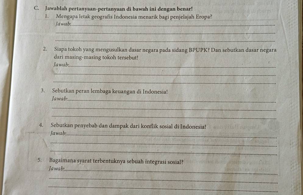 Jawablah pertanyaan-pertanyaan di bawah ini dengan benar! 
1. Mengapa letak geografis Indonesia menarik bagi penjelajah Eropa? 
Jawab:_ 
_ 
_ 
2. Siapa tokoh yang mengusulkan dasar negara pada sidang BPUPK? Dan sebutkan dasar negara 
dari masing-masing tokoh tersebut! 
Jawab:_ 
_ 
_ 
3. Sebutkan peran lembaga keuangan di Indonesia! 
Jawab:_ 
_ 
_ 
4. Sebutkan penyebab dan dampak dari konflik sosial di Indonesia! 
Jawab:_ 
_ 
_ 
5. Bagaimana syarat terbentuknya sebuah integrasi sosial? 
Jawab:_ 
_ 
_