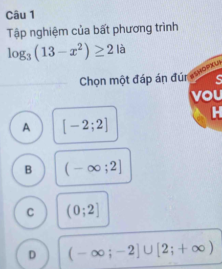 Tập nghiệm của bất phương trình
log _3(13-x^2)≥ 2 là
Chọn một đáp án đún ashopxul
s
vou
H
A [-2;2]
B (-∈fty ;2]
C (0;2]
D (-∈fty ;-2]∪ [2;+∈fty )