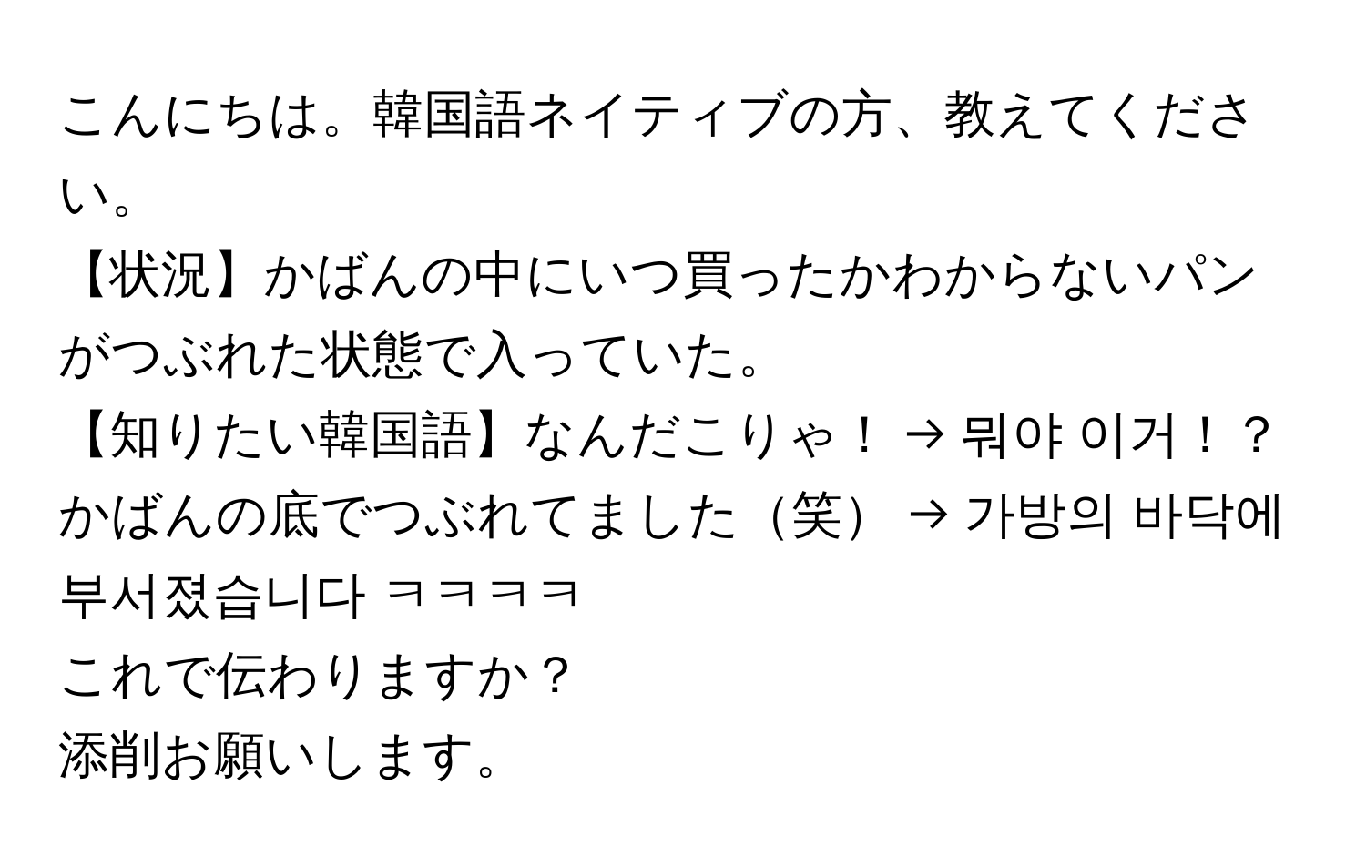 こんにちは。韓国語ネイティブの方、教えてください。  
【状況】かばんの中にいつ買ったかわからないパンがつぶれた状態で入っていた。  
【知りたい韓国語】なんだこりゃ！ → 뭐야 이거！？  
かばんの底でつぶれてました笑 → 가방의 바닥에 부서졌습니다 ㅋㅋㅋㅋ  

これで伝わりますか？  
添削お願いします。