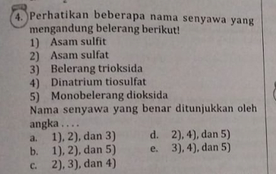 Perhatikan beberapa nama senyawa yang
mengandung belerang berikut!
1) Asam sulfit
2) Asam sulfat
3) Belerang trioksida
4) Dinatrium tiosulfat
5) Monobelerang dioksida
Nama senyawa yang benar ditunjukkan oleh
angka . . . .
a. 1), 2), dan 3) d. 2), 4), dan 5)
b. 1), 2), dan 5) e. 3), 4), dan 5)
c. 2), 3), dan 4)