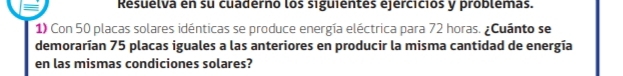 Resuélva én su cuadérno los siguiéntes ejérciciós y problémas. 
1) Con 50 placas solares idénticas se produce energía eléctrica para 72 horas. ¿Cuánto se 
demorarían 75 placas iguales a las anteriores en producir la misma cantidad de energía 
en las mismas condiciones solares?