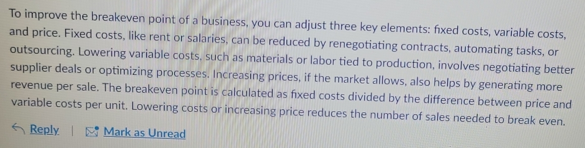 To improve the breakeven point of a business, you can adjust three key elements: fxed costs, variable costs, 
and price. Fixed costs, like rent or salaries, can be reduced by renegotiating contracts, automating tasks, or 
outsourcing. Lowering variable costs, such as materials or labor tied to production, involves negotiating better 
supplier deals or optimizing processes. Increasing prices, if the market allows, also helps by generating more 
revenue per sale. The breakeven point is calculated as fixed costs divided by the difference between price and 
variable costs per unit. Lowering costs or increasing price reduces the number of sales needed to break even. 
Reply Mark as Unread