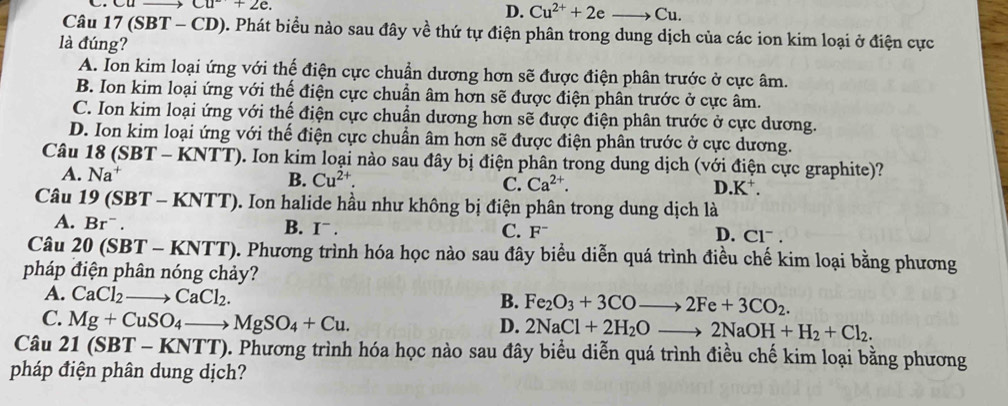 Cu^-+2e.
D. Cu^(2+)+2eto Cu.
Câu 17(SBT - CD). Phát biểu nào sau đây về thứ tự điện phân trong dung dịch của các ion kim loại ở điện cực
là đúng?
A. Ion kim loại ứng với thế điện cực chuẩn dương hơn sẽ được điện phân trước ở cực âm.
B. Ion kim loại ứng với thế điện cực chuẩn âm hơn sẽ được điện phân trước ở cực âm.
C. Ion kim loại ứng với thể điện cực chuẩn dương hơn sẽ được điện phân trước ở cực dương.
D. Ion kim loại ứng với thế điện cực chuẩn âm hơn sẽ được điện phân trước ở cực dương.
Câu 18 ( SBT-KNTT (). Ion kim loại nào sau đây bị điện phân trong dung dịch (với điện cực graphite)?
A. Na^+ B. Cu^(2+). C. Ca^(2+). D K^+.
Câu 19(SBT-KNTT) 0. Ion halide hầu như không bị điện phân trong dung dịch là
B. I^-.
A. Br^-. C. F¯ D. Clˉ .
Câu 20(SBT-KNTT) 0. Phương trình hóa học nào sau đây biểu diễn quá trình điều chế kim loại bằng phương
pháp điện phân nóng chảy?
A. CaCl_2to CaCl_2.
B. Fe_2O_3+3COto 2Fe+3CO_2.
C. Mg+CuSO_4to MgSO_4+Cu.
D. 2NaCl+2H_2Oto 2NaOH+H_2+Cl_2.
Câu 21(SBT-KNTT) 0. Phương trình hóa học nào sau đây biểu diễn quá trình điều chế kim loại bằng phương
pháp điện phân dung dịch?