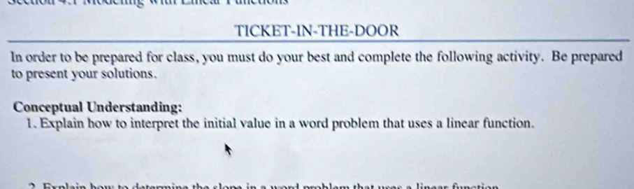 TICKET-IN-THE-DOOR 
In order to be prepared for class, you must do your best and complete the following activity. Be prepared 
to present your solutions. 
Conceptual Understanding: 
1. Explain how to interpret the initial value in a word problem that uses a linear function.