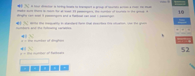 Video ⑤ queson 
A tour director is hiring boats to transport a group of tourists across a river. He must 
make sure there is room for at least 35 passengers, the number of tourists in the group. A 10
dinghy can seat 5 passengers and a flatboat can seat 1 passenger. 
Tima 
Write the inequality in standard form that describes this situation. Use the given elapsed 
numbers and the following variables.
0 14
x= the number of dinghies Smartficers sut of 104 0
52
y= the number of flatboats 
> < z s .