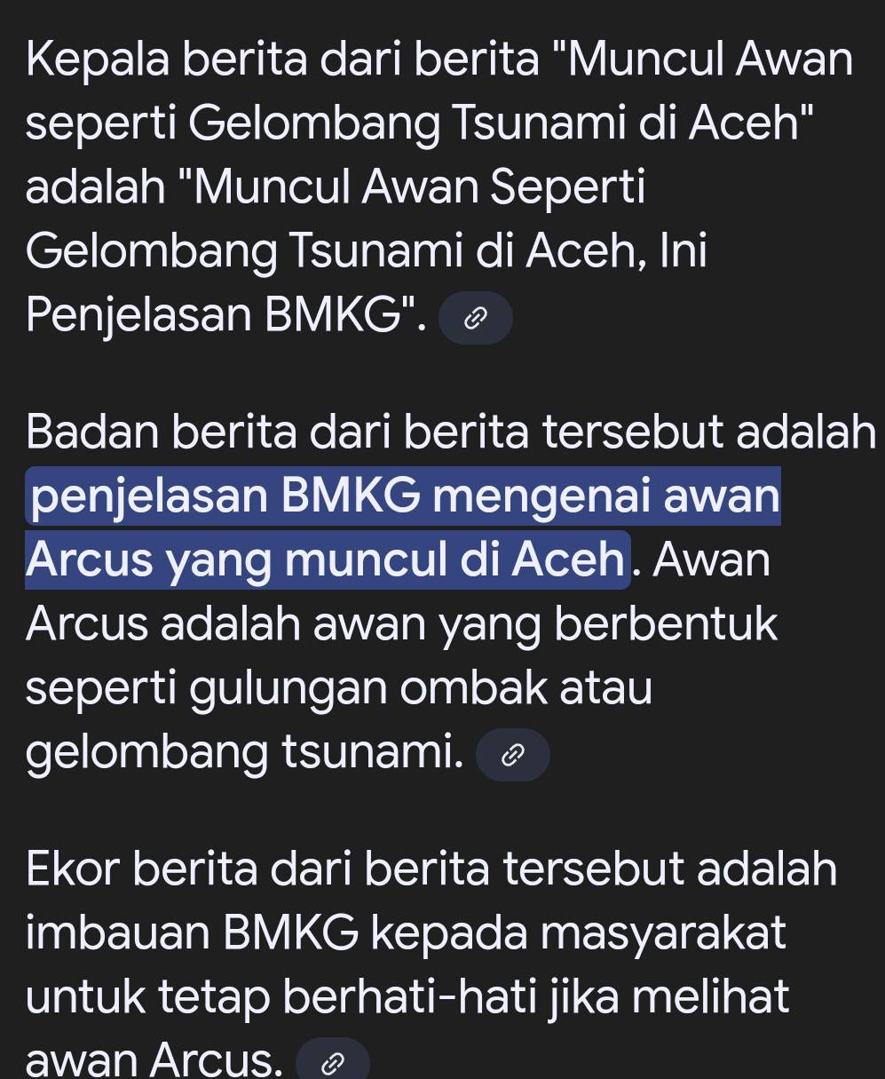 Kepala berita dari berita "Muncul Awan 
seperti Gelombang Tsunami di Aceh" 
adalah "Muncul Awan Seperti 
Gelombang Tsunami di Aceh, Ini 
Penjelasan BMKG". 
Badan berita dari berita tersebut adalah 
penjelasan BMKG mengenai awan 
Arcus yang muncul di Aceh. Awan 
Arcus adalah awan yang berbentuk 
seperti gulungan ombak atau 
gelombang tsunami. 
Ekor berita dari berita tersebut adalah 
imbauan BMKG kepada masyarakat 
untuk tetap berhati-hati jika melihat 
awan Arcus.