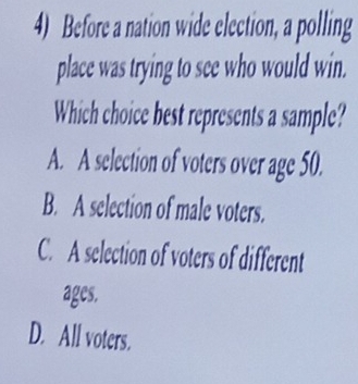 Before a nation wide election, a polling
place was trying to see who would win.
Which choice best represents a sample?
A. A selection of voters over age 50.
B. A selection of male voters.
C. A selection of voters of different
ages.
D. All voters.