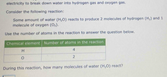 electricity to break down water into hydrogen gas and oxygen gas. 
Consider the following reaction: 
Some amount of water (H_2O) reacts to produce 2 molecules of hydrogen (H_2) and 1
molecule of oxygen (O_2). 
Use the number of atoms in the reaction to answer the question below. 
During this reaction, how many molecules of water (H_2O) react?