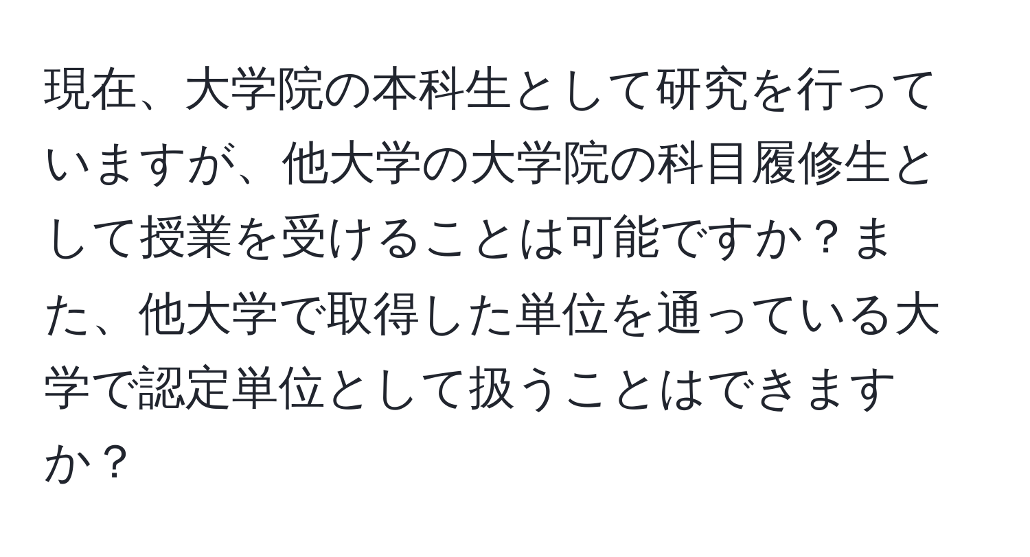 現在、大学院の本科生として研究を行っていますが、他大学の大学院の科目履修生として授業を受けることは可能ですか？また、他大学で取得した単位を通っている大学で認定単位として扱うことはできますか？