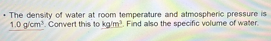 The density of water at room temperature and atmospheric pressure is
1.0g/cm^3. Convert this to kg/m^3. Find also the specific volume of water.