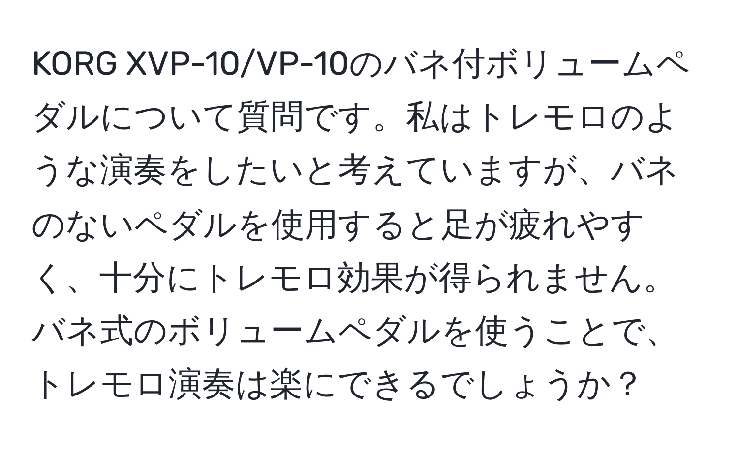 KORG XVP-10/VP-10のバネ付ボリュームペダルについて質問です。私はトレモロのような演奏をしたいと考えていますが、バネのないペダルを使用すると足が疲れやすく、十分にトレモロ効果が得られません。バネ式のボリュームペダルを使うことで、トレモロ演奏は楽にできるでしょうか？