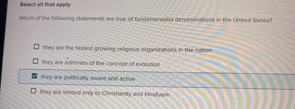 Select all that apply
Which of the following statements are true of fundamentalist denominations in the United States?
they are the fastest growing religious organizations in the nation
they are admirers of the concept of evolution
they are politically aware and active
they are limited only to Christianity and Hinduism