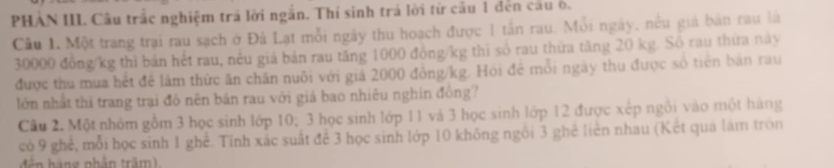 PHAN III. Câu trắc nghiệm trả lời ngắn. Thí sinh trá lời từ cầu 1 đen cau ô. 
Câu L Một trang trại rau sạch ở Đà Lạt mỗi ngày thu hoạch được 1 tấn rau. Mỗi ngày, nều giá bản rau là
30000 đồng /kg thì bản hết rau, nều giá bản rau tăng 1000 đồng/kg thì số rau thừa tăng 20 kg. Số rau thừa này 
được thu mua hết để lâm thức ăn chăn nuôi với giả 2000 đồng /kg. Hỏi để mỗi ngày thu được số tiên bản rau 
lớn nhất thì trang trại đô nên bản rau với giả bao nhiêu nghin đồng? 
Câu 2. Một nhóm gồm 3 học sinh lớp 10; 3 học sinh lớp 11 và 3 học sinh lớp 12 được xếp ngôi vào một hàng 
có 9 ghể, mỗi học sinh 1 ghế. Tính xắc suất để 3 học sinh lớp 10 không ngôi 3 ghê liên nhau (Kết qua làm tròn 
d háng nhân trấm