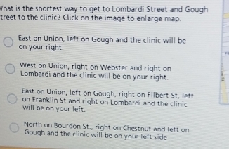 What is the shortest way to get to Lombardi Street and Gough
treet to the clinic? Click on the image to enlarge map.
East on Union, left on Gough and the clinic will be
on your right.
L
West on Union, right on Webster and right on
Lombardi and the clinic will be on your right. 2
East on Union, left on Gough, right on Filbert St, left
on Franklin St and right on Lombardi and the clinic
will be on your left.
North on Bourdon St., right on Chestnut and left on
Gough and the clinic will be on your left side