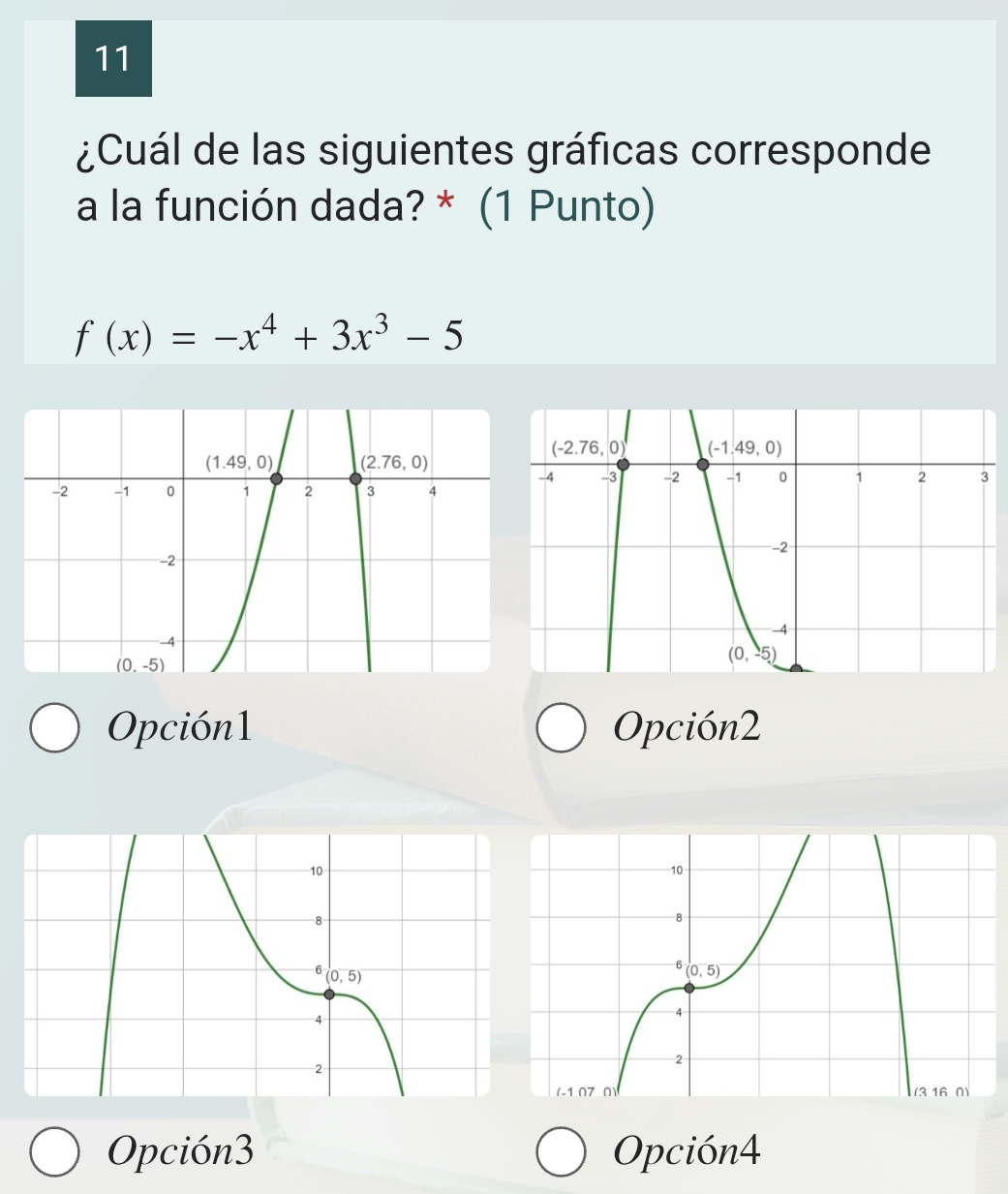 11
¿Cuál de las siguientes gráficas corresponde
a la función dada? * (1 Punto)
f(x)=-x^4+3x^3-5
Opción1 Opción2
Opción3 Opción4