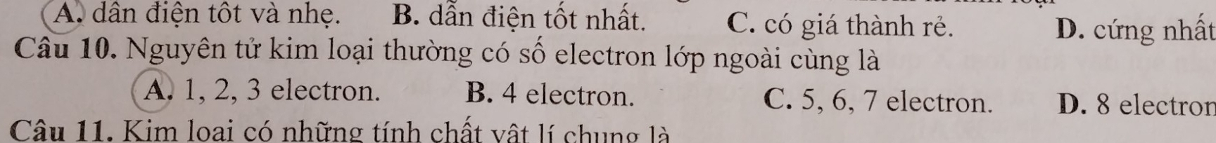 A. dân điện tốt và nhẹ. B. dẫn điện tốt nhất. C. có giá thành rẻ.
D. cứng nhất
Câu 10. Nguyên tử kim loại thường có số electron lớp ngoài cùng là
A. 1, 2, 3 electron. B. 4 electron. C. 5, 6, 7 electron. D. 8 electror
Câu 11. Kim loai có những tính chất vật lí chung là