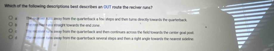 Which of the following descriptions best describes an OUT route the reciver runs?
a The recerver runs away from the quarterback a few steps and then turns directly towards the quarterback.
。 The recever runs straight towards the end zone.
e The racever runs away from the quarterback and then continues across the field towards the center goal post.
d The recever runs away from the quarterback several steps and then a right angle towards the nearest sideline.