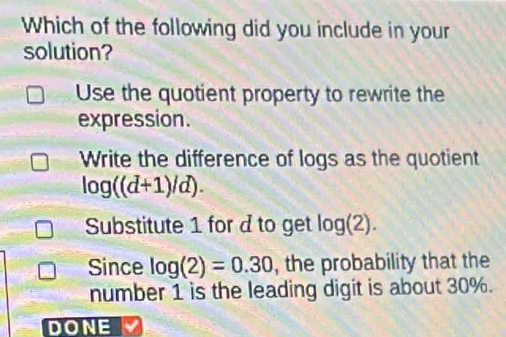 Which of the following did you include in your
solution?
Use the quotient property to rewrite the
expression.
Write the difference of logs as the quotient
log ((d+1)/d).
Substitute 1 for d to get log (2). 
Since log (2)=0.30 , the probability that the
number 1 is the leading digit is about 30%.
DONE