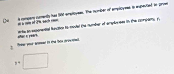 A compeny curently has 500 employees. The number of employees is expected to grow 
at a rote of 2% each your. 
wnte an expenential function to model the number of employees in the company, y
2 Enter your answer in the box provided.
y°