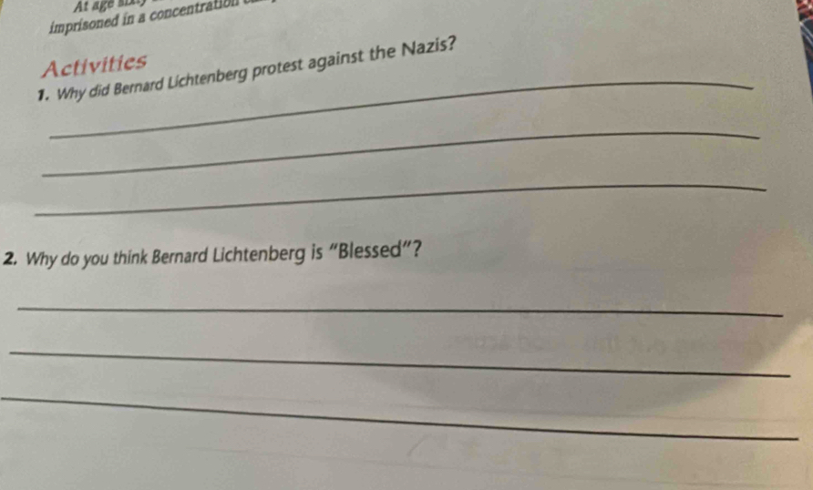 At age six: 
imprisoned in a concent 
_ 
1. Why did Bernard Lichtenberg protest against the Nazis? Activities 
_ 
_ 
2. Why do you think Bernard Lichtenberg is “Blessed”? 
_ 
_ 
_