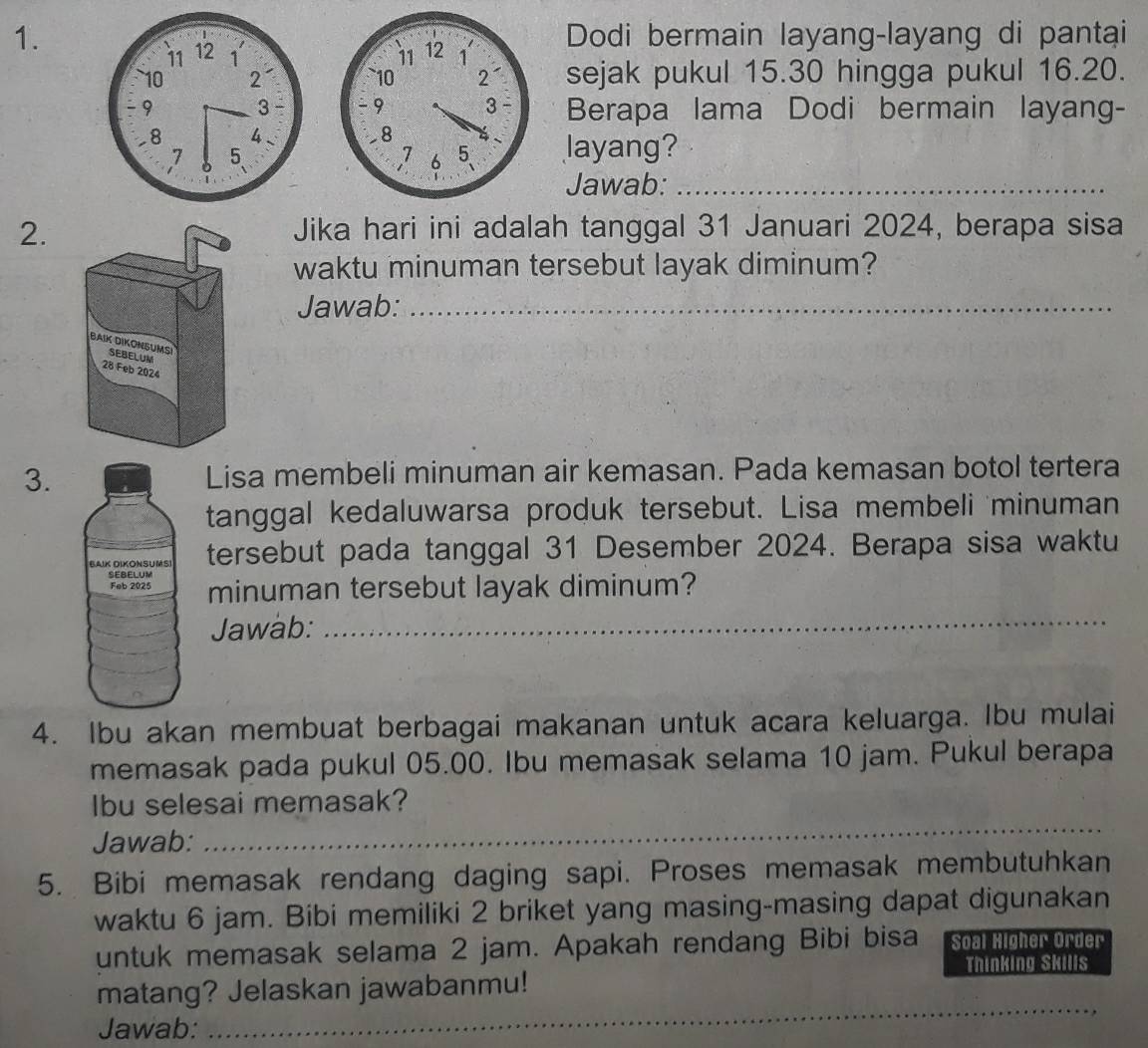 Dodi bermain layang-layang di pantai 

sejak pukul 15.30 hingga pukul 16.20. 
Berapa lama Dodi bermain layang- 
layang? 
Jawab:_ 
2. Jika hari ini adalah tanggal 31 Januari 2024, berapa sisa 
waktu minuman tersebut layak diminum? 
Jawab:_ 
3. Lisa membeli minuman air kemasan. Pada kemasan botol tertera 
tanggal kedaluwarsa produk tersebut. Lisa membeli minuman 
tersebut pada tanggal 31 Desember 2024. Berapa sisa waktu 
minuman tersebut layak diminum? 
Jawab:_ 
4. Ibu akan membuat berbagai makanan untuk acara keluarga. Ibu mulai 
memasak pada pukul 05.00. Ibu memasak selama 10 jam. Pukul berapa 
Ibu selesai memasak? 
Jawab: 
_ 
5. Bibi memasak rendang daging sapi. Proses memasak membutuhkan 
waktu 6 jam. Bibi memiliki 2 briket yang masing-masing dapat digunakan 
untuk memasak selama 2 jam. Apakah rendang Bibi bisa Soal Higher Order 
Thinking Skills 
matang? Jelaskan jawabanmu! 
Jawab: 
_