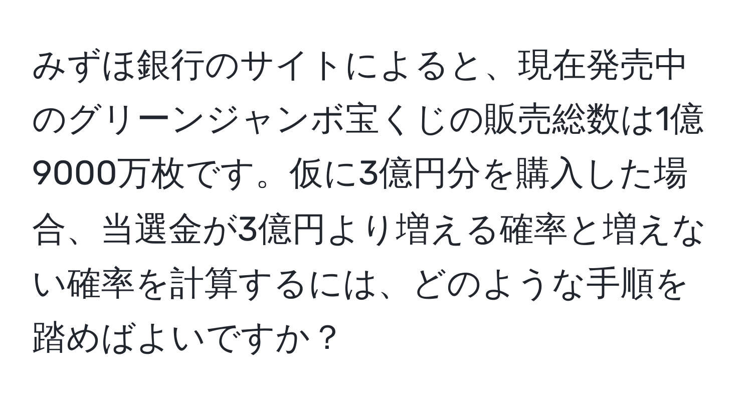 みずほ銀行のサイトによると、現在発売中のグリーンジャンボ宝くじの販売総数は1億9000万枚です。仮に3億円分を購入した場合、当選金が3億円より増える確率と増えない確率を計算するには、どのような手順を踏めばよいですか？