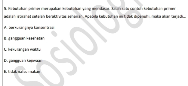 Kebutuhan primer merupakan kebutuhan yang mendasar. Salah satu contoh kebutuhan primer
adalah istirahat setelah beraktivitas seharian. Apabila kebutuhan ini tidak dipenuhi, maka akan terjadi...
A. berkurangnya konsentrasi
B. gangguan kesehatan
C. kekurangan waktu
D. gangguan kejiwaan
E. tidak nafsu makan