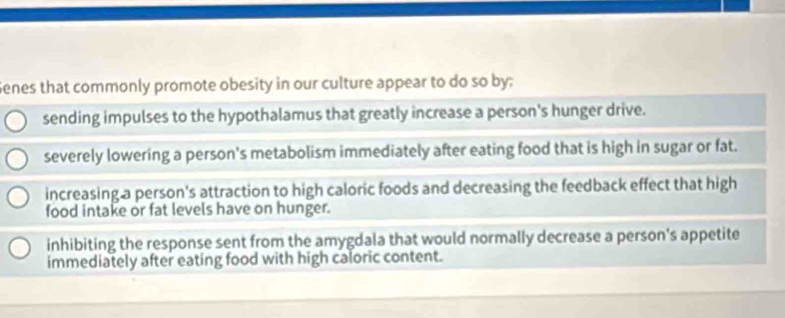 Senes that commonly promote obesity in our culture appear to do so by;
sending impulses to the hypothalamus that greatly increase a person's hunger drive.
severely lowering a person's metabolism immediately after eating food that is high in sugar or fat.
increasing a person's attraction to high caloric foods and decreasing the feedback effect that high
food intake or fat levels have on hunger.
inhibiting the response sent from the amygdala that would normally decrease a person's appetite
immediately after eating food with high caloric content.