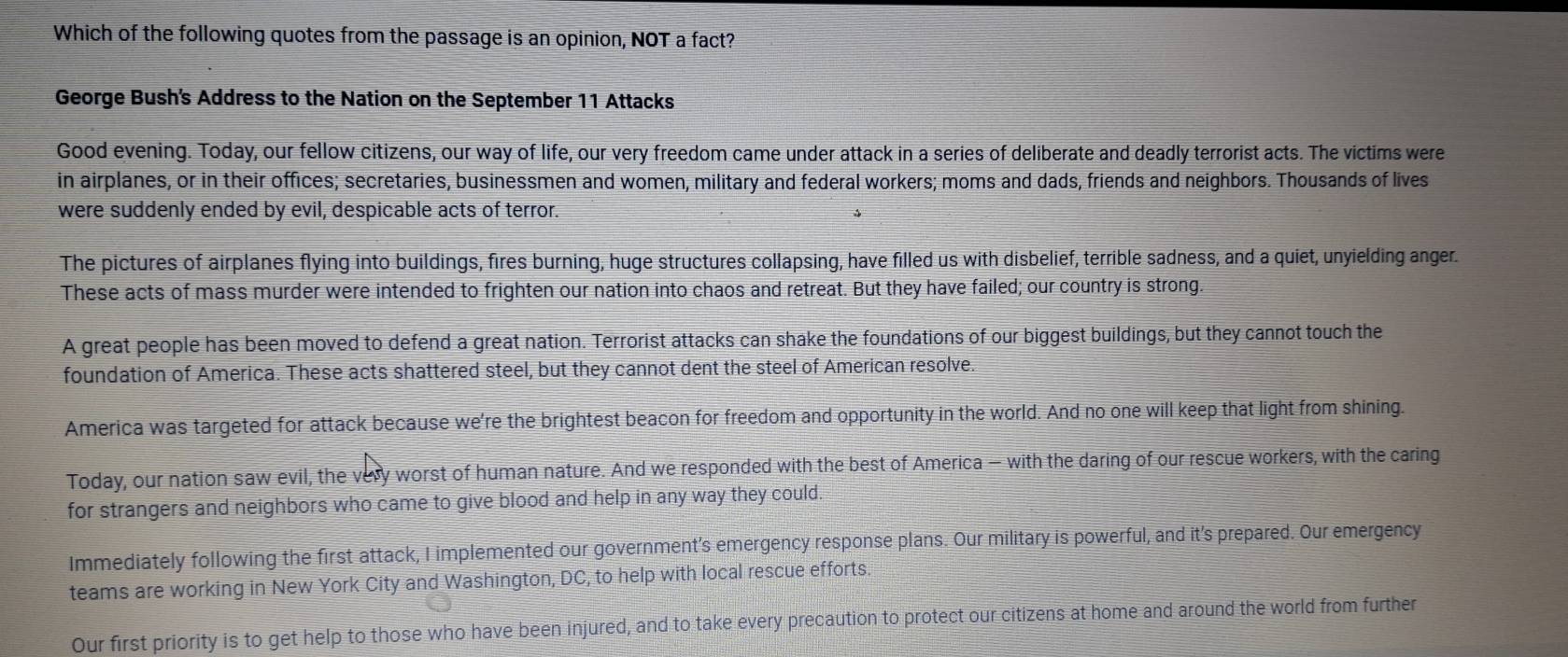 Which of the following quotes from the passage is an opinion, NOT a fact?
George Bush's Address to the Nation on the September 11 Attacks
Good evening. Today, our fellow citizens, our way of life, our very freedom came under attack in a series of deliberate and deadly terrorist acts. The victims were
in airplanes, or in their offices; secretaries, businessmen and women, military and federal workers; moms and dads, friends and neighbors. Thousands of lives
were suddenly ended by evil, despicable acts of terror.
The pictures of airplanes flying into buildings, fires burning, huge structures collapsing, have filled us with disbelief, terrible sadness, and a quiet, unyielding anger.
These acts of mass murder were intended to frighten our nation into chaos and retreat. But they have failed; our country is strong.
A great people has been moved to defend a great nation. Terrorist attacks can shake the foundations of our biggest buildings, but they cannot touch the
foundation of America. These acts shattered steel, but they cannot dent the steel of American resolve.
America was targeted for attack because we're the brightest beacon for freedom and opportunity in the world. And no one will keep that light from shining.
Today, our nation saw evil, the very worst of human nature. And we responded with the best of America - with the daring of our rescue workers, with the caring
for strangers and neighbors who came to give blood and help in any way they could.
Immediately following the first attack, I implemented our government’s emergency response plans. Our military is powerful, and it's prepared. Our emergency
teams are working in New York City and Washington, DC, to help with local rescue efforts.
Our first priority is to get help to those who have been injured, and to take every precaution to protect our citizens at home and around the world from further