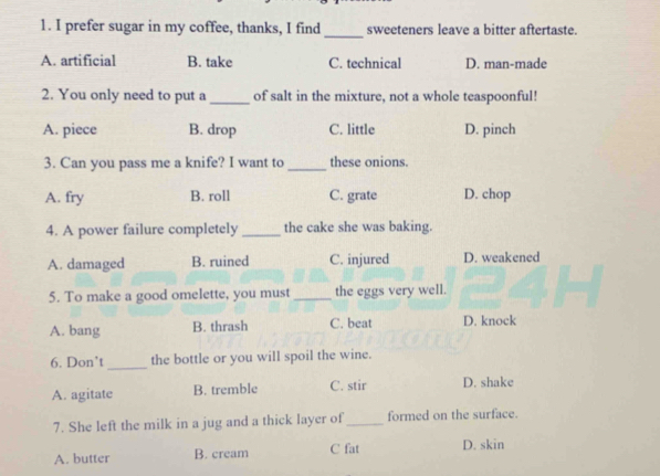 prefer sugar in my coffee, thanks, I find sweeteners leave a bitter aftertaste.
A. artificial B. take C. technical D. man-made
2. You only need to put a _of salt in the mixture, not a whole teaspoonful!
A. piece B. drop C. little D. pinch
3. Can you pass me a knife? I want to _these onions.
A. fry B. roll C. grate D. chop
4. A power failure completely _the cake she was baking.
A. damaged B. ruined C. injured D. weakened
5. To make a good omelette, you must _the eggs very well.
A. bang B. thrash C. beat D. knock
6. Don’t_ the bottle or you will spoil the wine.
A. agitate B. tremble C. stir D. shake
7. She left the milk in a jug and a thick layer of_ formed on the surface.
A. butter B. cream C fat D. skin