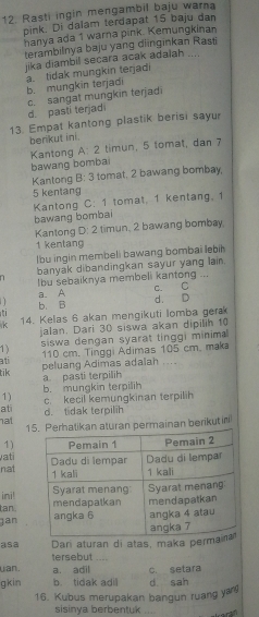 Rasti ingin mengambil baju warna
pink. Di dalam terdapat 15 baju dan
hanya ada 1 warna pink. Kemungkinan
terambilnya baju yang diinginkan Rasti
jika diambil secara acak adalah ....
a. tidak mungkin teŋadi b. mungkin terjadi
d. pasti terjadi c. sangat mungkin terjadi
13. Empat kantong plastik berisi sayur
berikut ini.
Kantong A: 2 timun, 5 tomat, dan 7
bawang bombai
Kantong 3 : 3 tomat. 2 bawang bombay,
5 kentang
Kantong C: 1 tomat, 1 kentang, 1
bawang bombai
Kantonq D:2 timun, 2 bawang bombay.
1 kentang
lbu ingin membeli bawang bombai lebih
n banyak dibandingkan sayur yang lain.
Ibu sebaiknya membeli kantong ...
a. A C. C
b. B d. D
k 14. Kelas 6 akan mengikuti lomba ger
jalan. Dari 30 siswa akan dipilih 10
1) siswa dengan syarat tinggi minima
110 cm. Tinggi Adimas 105 cm, maka
ati
peluang Adimas adalah . . . .
tik
a pasti terpilih
b. mungkin terpilih
1) c. kecil kemungkinan terpilih
at d. tidak terpilih
nat 1an permainan berikut in
1)
vati
nat
ini!
tan 
jan
Dari aturan di atas, maka perm
asa tersebut ....
uan. a. adil
gkin b. tidak adi c. setara
d sah
16. Kubus merupakan bangun ruang y
sisinya berbentuk ....