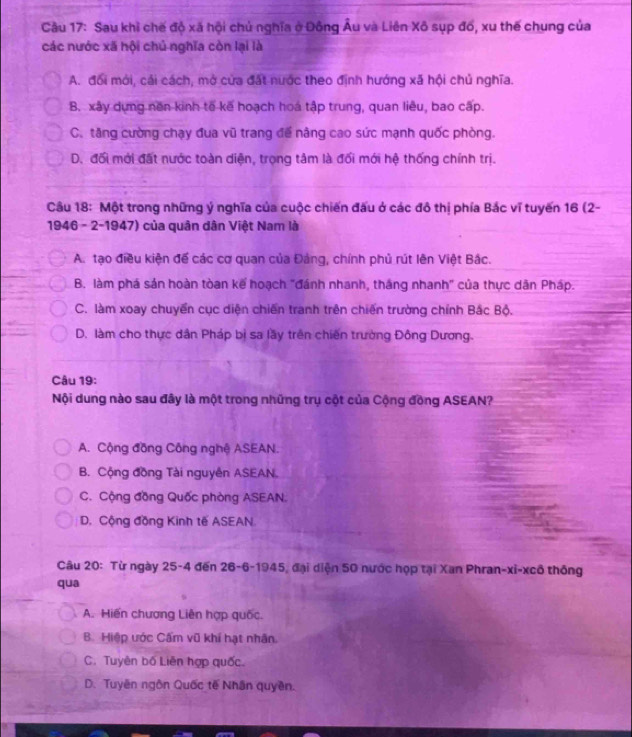 Cầu 17: Sau khỉ chế độ xã hội chủ nghĩa ở Đông Âu và Liên Xô sụp đổ, xu thế chung của
các nước xã hội chủ nghĩa còn lại là
A. đối mới, cải cách, mở cửa đất nước theo định hướng xã hội chủ nghĩa.
B. xây dựng nền kinh tế kế hoạch hoa tập trung, quan liêu, bao cấp.
C. tăng cường chạy đua vũ trang để nàng cao sức mạnh quốc phòng.
D. đối mới đất nước toàn diện, trọng tâm là đối mới hệ thống chính trị.
Câu 18: Một trong những ý nghĩa của cuộc chiến đấu ở các đô thị phía Bắc vĩ tuyến 16 (2-
1946 - 2-1947) của quân dân Việt Nam là
A. tạo điều kiện đế các cơ quan của Đảng, chính phủ rút lên Việt Bắc.
B. làm phá sản hoàn tòan kế hoạch "đánh nhanh, thắng nhanh" của thực dân Pháp.
C. làm xoay chuyển cục diện chiến tranh trên chiến trường chính Bắc Bộ.
D. làm cho thực dân Pháp bị sa lầy trên chiến trường Đông Dương.
Câu 19:
Nội dung nào sau đây là một trong những trụ cột của Cộng đồng ASEAN?
A. Cộng đồng Công nghệ ASEAN.
B. Cộng đồng Tài nguyên ASEAN.
C. Cộng đồng Quốc phòng ASEAN.
D. Cộng đồng Kinh tế ASEAN
Câu 20: Từ ngày 25-4 đến 26-6-1945, đại diện 50 nước họp tại Xan Phran-xi-xcô thống
qua
A. Hiến chương Liên hợp quốc.
B. Hiệp ước Cẩm vũ khí hạt nhân.
C. Tuyên bố Liên hợp quốc.
D. Tuyên ngôn Quốc tế Nhân quyền.