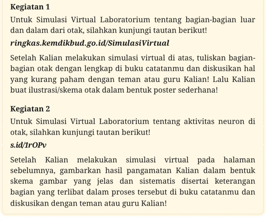 Kegiatan 1 
Untuk Simulasi Virtual Laboratorium tentang bagian-bagian luar 
dan dalam dari otak, silahkan kunjungi tautan berikut! 
ringkas.kemdikbud.go.id/SimulasiVirtual 
Setelah Kalian melakukan simulasi virtual di atas, tuliskan bagian- 
bagian otak dengan lengkap di buku catatanmu dan diskusikan hal 
yang kurang paham dengan teman atau guru Kalian! Lalu Kalian 
buat ilustrasi/skema otak dalam bentuk poster sederhana! 
Kegiatan 2 
Untuk Simulasi Virtual Laboratorium tentang aktivitas neuron di 
otak, silahkan kunjungi tautan berikut! 
s.id/1rOPv 
Setelah Kalian melakukan simulasi virtual pada halaman 
sebelumnya, gambarkan hasil pangamatan Kalian dalam bentuk 
skema gambar yang jelas dan sistematis disertai keterangan 
bagian yang terlibat dalam proses tersebut di buku catatanmu dan 
diskusikan dengan teman atau guru Kalian!