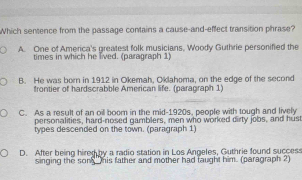 Which sentence from the passage contains a cause-and-effect transition phrase?
A. One of America's greatest folk musicians, Woody Guthrie personified the
times in which he lived. (paragraph 1)
B. He was born in 1912 in Okemah, Oklahoma, on the edge of the second
frontier of hardscrabble American life. (paragraph 1)
C. As a result of an oil boom in the mid-1920s, people with tough and lively
personalities, hard-nosed gamblers, men who worked dirty jobs, and hust
types descended on the town. (paragraph 1)
D. After being hired by a radio station in Los Angeles, Guthrie found success
singing the son his father and mother had taught him. (paragraph 2)