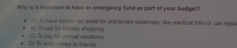 Why is it important to have an emergency fund as part of your budget?
A) To have money set aside for unplanned expenses, like medical bills or car repai
B) To use for holiday shopping.
C) To pay for annual vacations.
D) To lend money to friends.